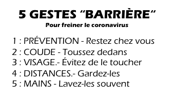 5 GESTES “BARRIÈRE“
Pour freiner le coronavirus

  1 : PRÉVENTION - Restez chez vous
  2 : COUDE - Toussez dedans
  3 : VISAGE.- Évitez de le toucher
  4 : DISTANCES.- Gardez-les
  5 : MAINS - Lavez-les souvent
